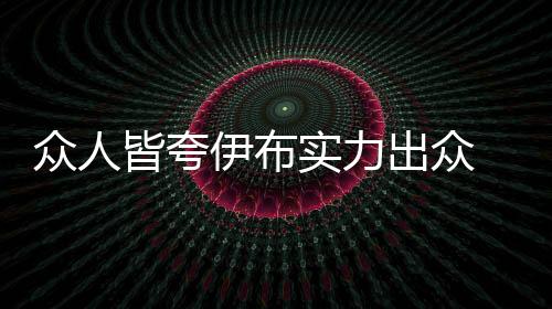 眾人皆夸伊布實力出眾 尤勝于皇馬新簽三將