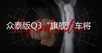 眾泰版Q3“旗艦”車將上市 預(yù)計(jì)11萬(wàn)起售