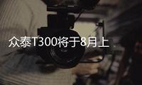 眾泰T300將于8月上市 預售6