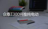 眾泰T300將推純電動版 配備全景天窗