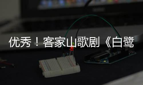 優秀！客家山歌劇《白鷺村》入選這個公示名單