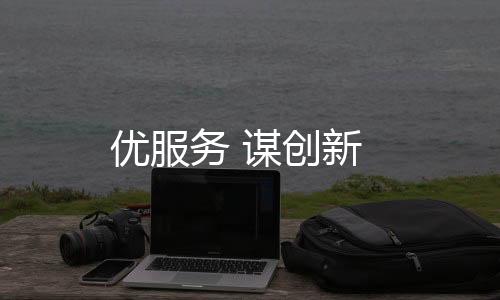 優(yōu)服務(wù) 謀創(chuàng)新