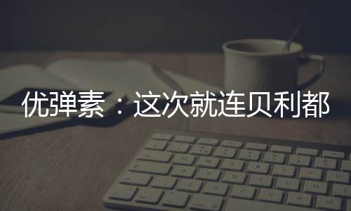 優彈素：這次就連貝利都坐不住了【體育運動】風尚中國網