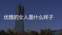 優(yōu)雅的女人是什么樣子 優(yōu)雅的女人是什么樣