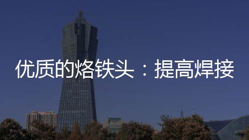 優(yōu)質(zhì)的烙鐵頭：提高焊接質(zhì)量、延長元件使用壽命