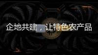 企地共建，讓特色農(nóng)產(chǎn)品搭上“高速快車”