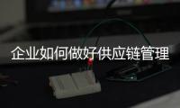 企業如何做好供應鏈管理，企業如何做好供應商管理