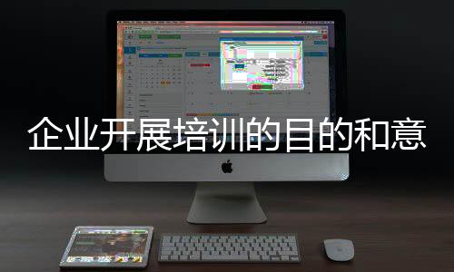 企業開展培訓的目的和意義（企業進行員工培訓的目的和意義是什么）