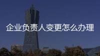 企業負責人變更怎么辦理（企業負責人變更）