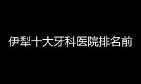 伊犁十大牙科醫院排名前十,福宏林/李慧/史洋/迎春/李燕萍口腔有名