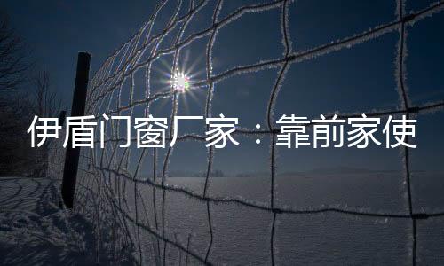 伊盾門窗廠家：靠前家使用“產(chǎn)品身體證”,行業(yè)資訊
