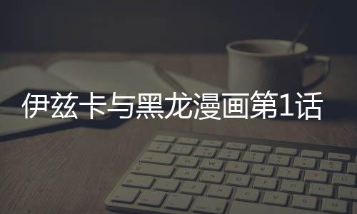 伊茲卡與黑龍漫畫第1話在線觀看 伊茲卡與黑龍漫畫無刪減連載中