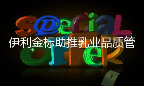 伊利金標(biāo)助推乳業(yè)品質(zhì)管理水平提升，讓世界共享健康