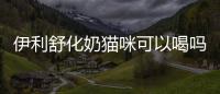 伊利舒化奶貓咪可以喝嗎？舒化奶貓咪可以喝嗎一歲