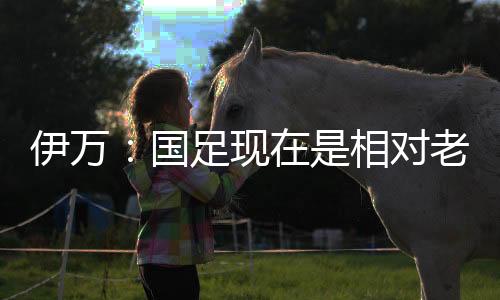 伊萬：國足現在是相對老舊且需更新的球隊盼找到有特點年輕球員
