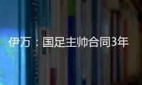 伊萬：國足主帥合同3年只是理論上的，同意了合同中一些風(fēng)險(xiǎn)條款