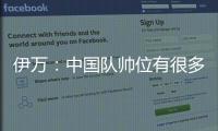 伊萬：中國隊帥位有很多候選人，從履歷來看我是最合適的人選