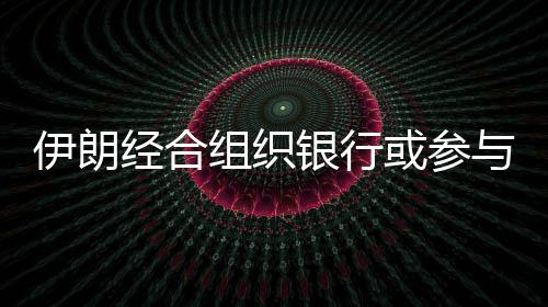 伊朗經合組織銀行或參與重大能源項目