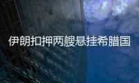 伊朗扣押兩艘懸掛希臘國旗的油輪