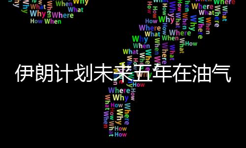 伊朗計劃未來五年在油氣領域引入1850億美元投資