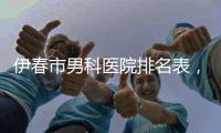 伊春市男科醫院排名表，哪個醫院好、準確率高這都有