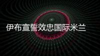 伊布宣誓效忠國際米蘭 新合同工資大幅上漲