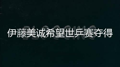 伊藤美誠希望世乒賽奪得雙冠 日本乒協放話2031年超過中國隊