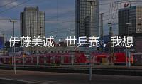 伊藤美誠：世乒賽，我想和每個中國選手都打一次
