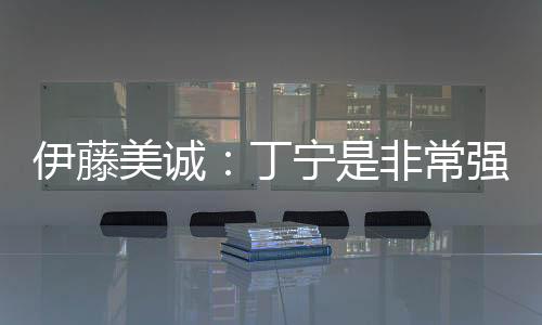 伊藤美誠：丁寧是非常強的對手 我每一分不容易