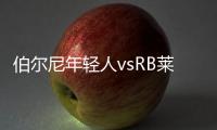 伯爾尼年輕人vsRB萊比錫錯，焦點(diǎn)戰(zhàn)，RB萊比錫是否大熱
