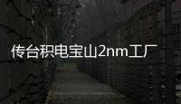 傳臺積電寶山2nm工廠建設放緩，延后至2026年