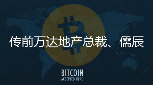 傳前萬(wàn)達(dá)地產(chǎn)總裁、儒辰集團(tuán)執(zhí)行總裁呂正韜離職