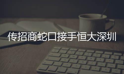 傳招商蛇口接手恒大深圳原聯合餅干廠舊改項目