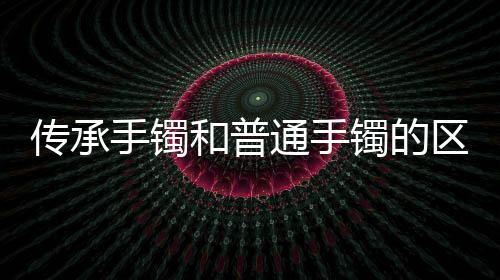 傳承手鐲和普通手鐲的區別（傳承手鐲）