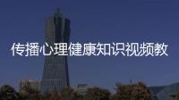 傳播心理健康知識視頻教學大全，關于傳播心理健康知識視頻教學詳細情況
