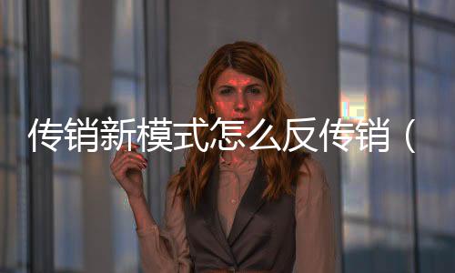 傳銷新模式怎么反傳銷（傳銷案例）