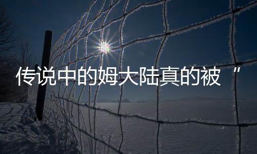 傳說中的姆大陸真的被“弄丟了”嗎