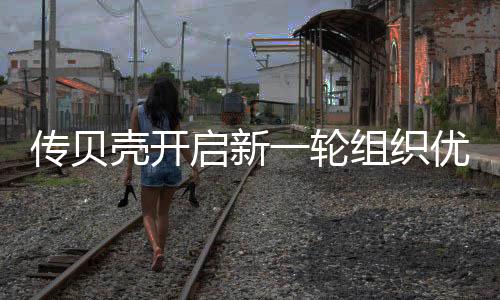 傳貝殼開啟新一輪組織優化,超20名中高層陸續離職