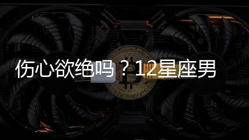 傷心欲絕嗎？12星座男分手后的表現