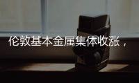 倫敦基本金屬集體收漲，LME期銅漲2.99%