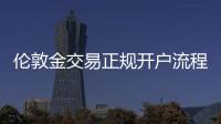 倫敦金交易正規開戶流程是什么樣的，倫敦金交易正規開戶流程是什么