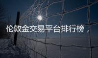 倫敦金交易平臺排行榜，十大正規倫敦金交易平臺排名(2022版匯總)