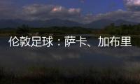 倫敦足球：薩卡、加布里埃爾能出戰(zhàn)曼城，馬丁內(nèi)利歸期未定