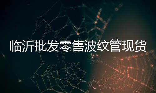 臨沂批發零售波紋管現貨供應、價格便宜