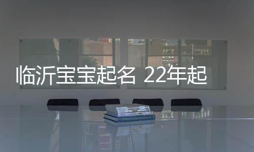 臨沂寶寶起名 22年起名經驗 國學起名新勢力