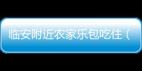 臨安附近農(nóng)家樂包吃住（臨安農(nóng)家樂包吃住價(jià)格）
