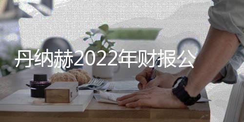 丹納赫2022年財報公布：全年營收315億美元 同比增長7%