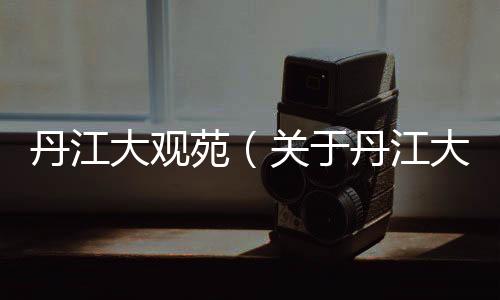 丹江大觀苑（關(guān)于丹江大觀苑的基本情況說明介紹）