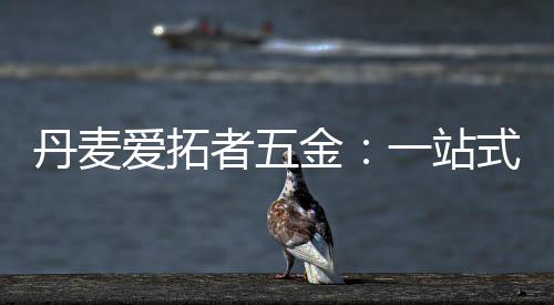 丹麥愛拓者五金：一站式整體配套五金系統，賦能門窗品牌競爭力