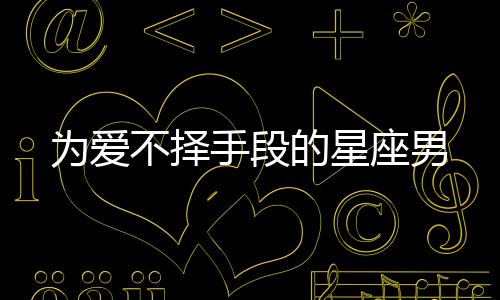 為愛不擇手段的星座男